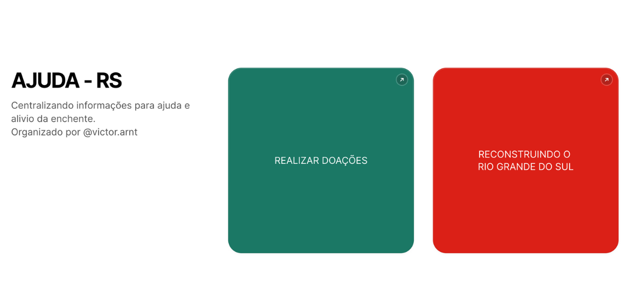 A imagem mostra uma interface simples e direta destinada a organizar informações para ajuda e alívio da enchente no Rio Grande do Sul. O layout é dividido em duas seções principais. Seção Esquerda: No canto superior esquerdo, há o título em letras grandes e em negrito: "AJUDA - RS". Logo abaixo, em letras menores, está o texto: "Centralizando informações para ajuda e alívio da enchente. Organizado por @victor.arnt". Seção Direita: Há dois grandes botões coloridos, alinhados horizontalmente, cada um com uma cor de fundo diferente: Botão Verde à Esquerda: Texto centralizado em branco: "REALIZAR DOAÇÕES". No canto superior direito do botão, há um ícone de seta apontando para cima e para a direita, indicando que o botão leva a um link ou outra página. Botão Vermelho à Direita: Texto centralizado em branco: "RECONSTRUINDO O RIO GRANDE DO SUL". No canto superior direito do botão, há um ícone de seta similar ao do botão verde, também indicando um link ou outra página. O design é minimalista e funcional, focando na clareza e na facilidade de navegação para os usuários que buscam informações sobre como ajudar ou contribuir para a reconstrução após a enchente. 